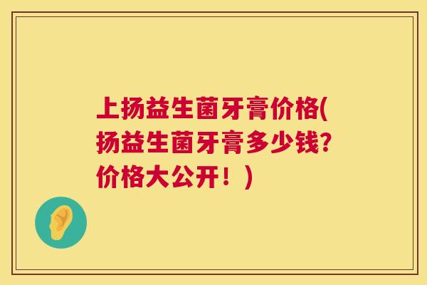 上扬益生菌牙膏价格(扬益生菌牙膏多少钱？价格大公开！)