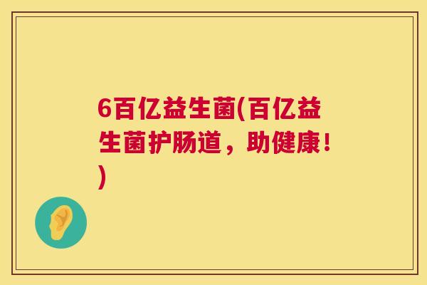 6百亿益生菌(百亿益生菌护肠道，助健康！)
