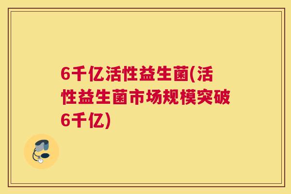 6千亿活性益生菌(活性益生菌市场规模突破6千亿)