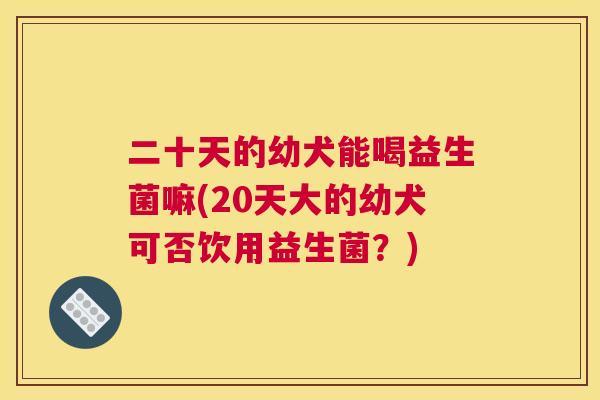 二十天的幼犬能喝益生菌嘛(20天大的幼犬可否饮用益生菌？)
