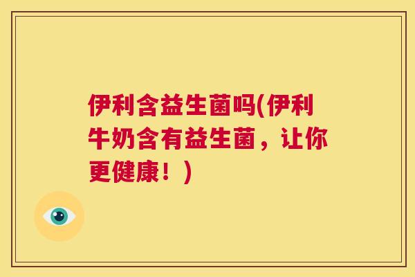 伊利含益生菌吗(伊利牛奶含有益生菌，让你更健康！)