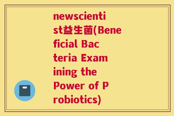 newscientist益生菌(Beneficial Bacteria Examining the Power of Probiotics)