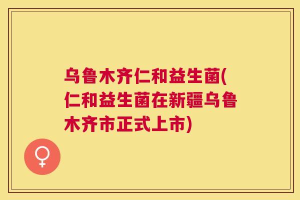 乌鲁木齐仁和益生菌(仁和益生菌在新疆乌鲁木齐市正式上市)
