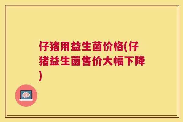 仔猪用益生菌价格(仔猪益生菌售价大幅下降)