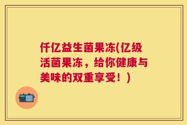 仟亿益生菌果冻(亿级活菌果冻，给你健康与美味的双重享受！)