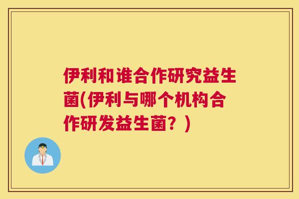 伊利和谁合作研究益生菌(伊利与哪个机构合作研发益生菌？)
