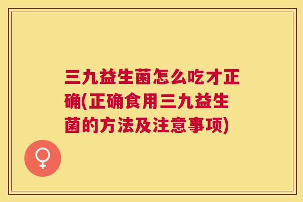 三九益生菌怎么吃才正确(正确食用三九益生菌的方法及注意事项)