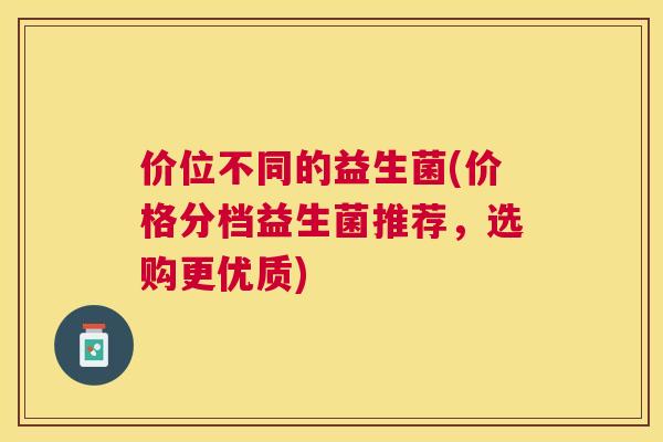 价位不同的益生菌(价格分档益生菌推荐，选购更优质)