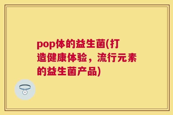 pop体的益生菌(打造健康体验，流行元素的益生菌产品)