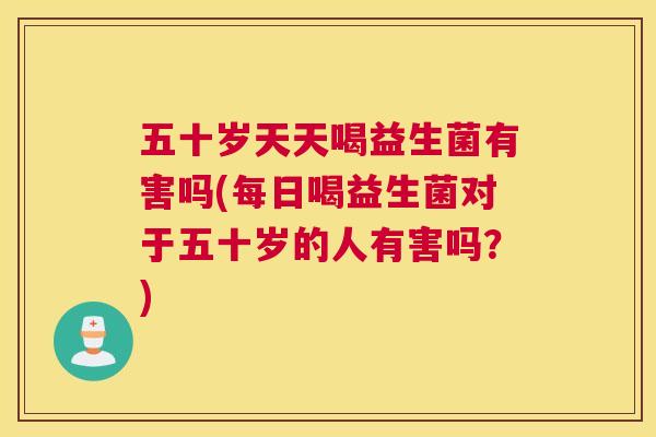 五十岁天天喝益生菌有害吗(每日喝益生菌对于五十岁的人有害吗？)