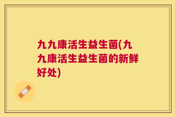九九康活生益生菌(九九康活生益生菌的新鲜好处)