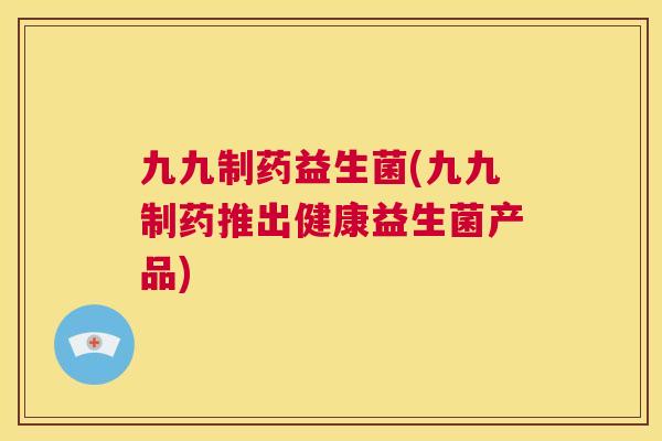 九九制药益生菌(九九制药推出健康益生菌产品)