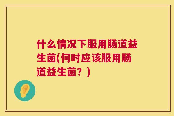 什么情况下服用肠道益生菌(何时应该服用肠道益生菌？)
