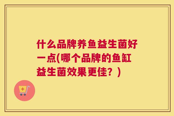 什么品牌养鱼益生菌好一点(哪个品牌的鱼缸益生菌效果更佳？)