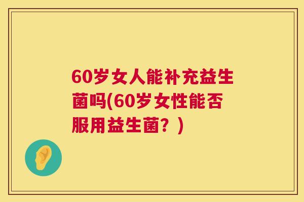 60岁女人能补充益生菌吗(60岁女性能否服用益生菌？)