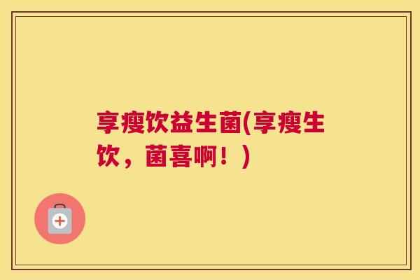 享瘦饮益生菌(享瘦生饮，菌喜啊！)