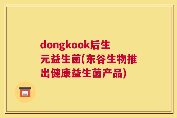 dongkook后生元益生菌(东谷生物推出健康益生菌产品)