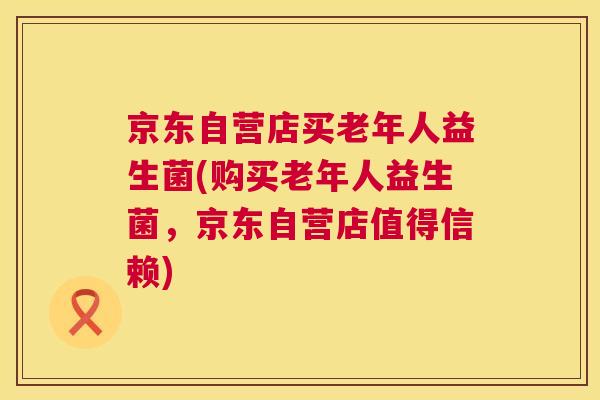京东自营店买老年人益生菌(购买老年人益生菌，京东自营店值得信赖)