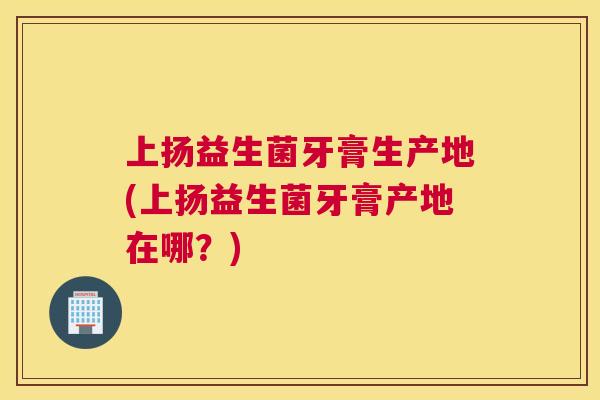 上扬益生菌牙膏生产地(上扬益生菌牙膏产地在哪？)