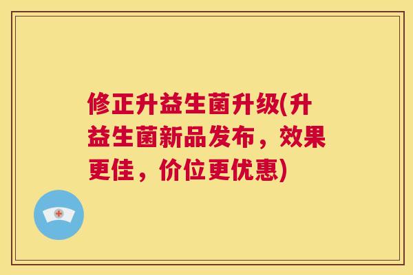 修正升益生菌升级(升益生菌新品发布，效果更佳，价位更优惠)