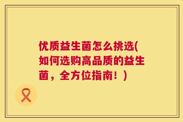 优质益生菌怎么挑选(如何选购高品质的益生菌，全方位指南！)