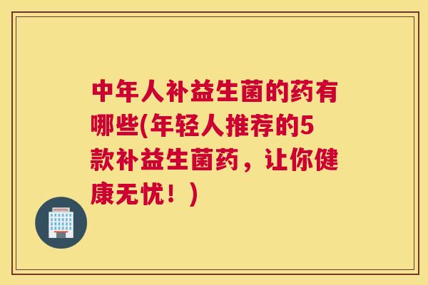 中年人补益生菌的药有哪些(年轻人推荐的5款补益生菌药，让你健康无忧！)