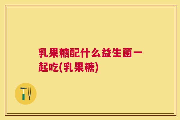 乳果糖配什么益生菌一起吃(乳果糖)