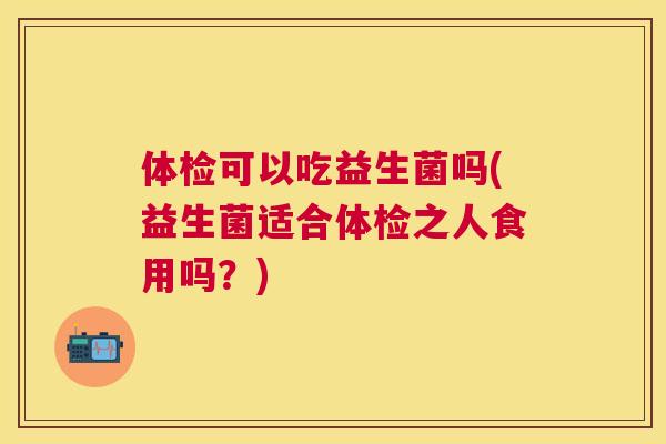 体检可以吃益生菌吗(益生菌适合体检之人食用吗？)