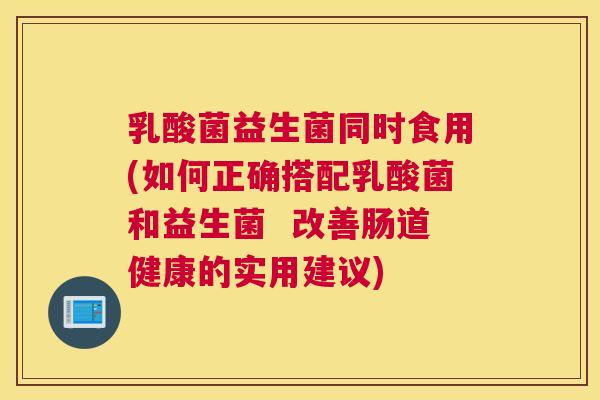 乳酸菌益生菌同时食用(如何正确搭配乳酸菌和益生菌  改善肠道健康的实用建议)