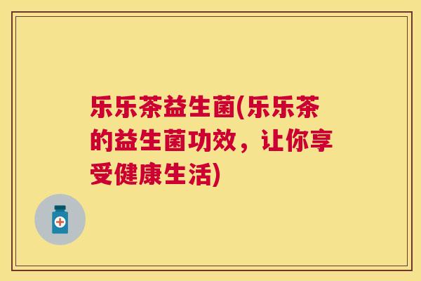 乐乐茶益生菌(乐乐茶的益生菌功效，让你享受健康生活)