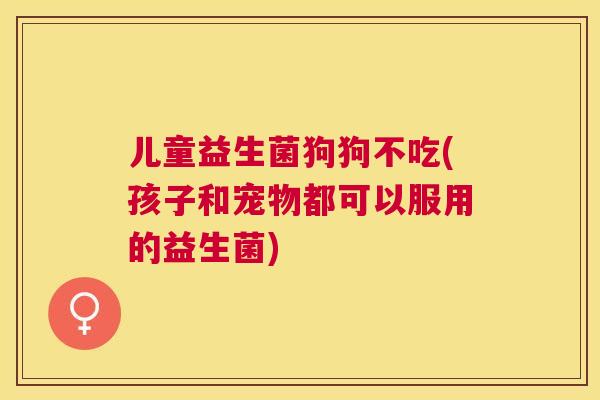 儿童益生菌狗狗不吃(孩子和宠物都可以服用的益生菌)
