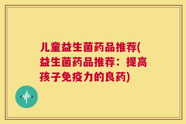 儿童益生菌药品推荐(益生菌药品推荐：提高孩子免疫力的良药)