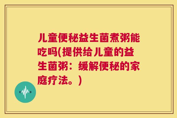儿童便秘益生菌煮粥能吃吗(提供给儿童的益生菌粥：缓解便秘的家庭疗法。)