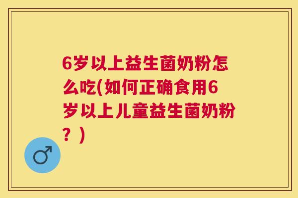 6岁以上益生菌奶粉怎么吃(如何正确食用6岁以上儿童益生菌奶粉？)