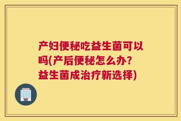 产妇便秘吃益生菌可以吗(产后便秘怎么办？益生菌成治疗新选择)