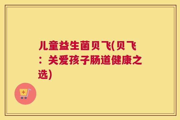 儿童益生菌贝飞(贝飞：关爱孩子肠道健康之选)