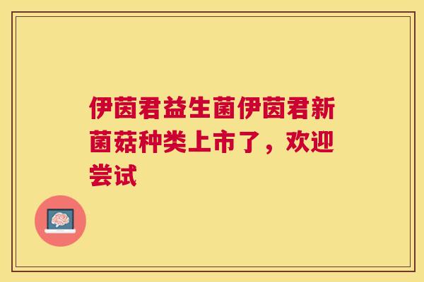 伊茵君益生菌伊茵君新菌菇种类上市了，欢迎尝试