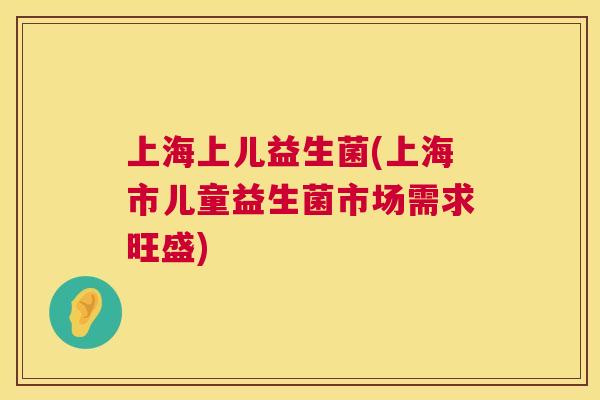 上海上儿益生菌(上海市儿童益生菌市场需求旺盛)