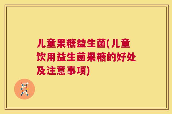 儿童果糖益生菌(儿童饮用益生菌果糖的好处及注意事项)