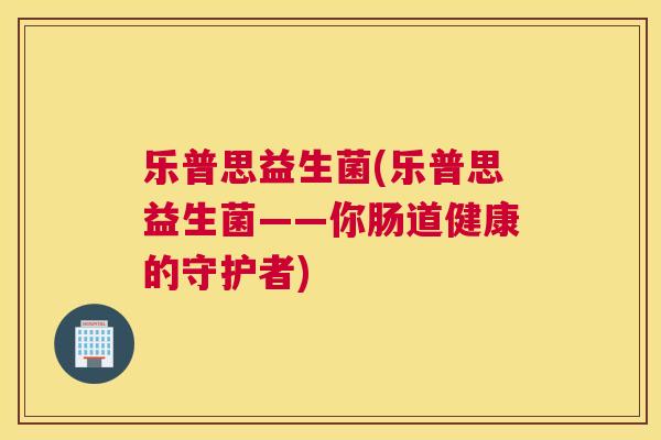 乐普思益生菌(乐普思益生菌——你肠道健康的守护者)