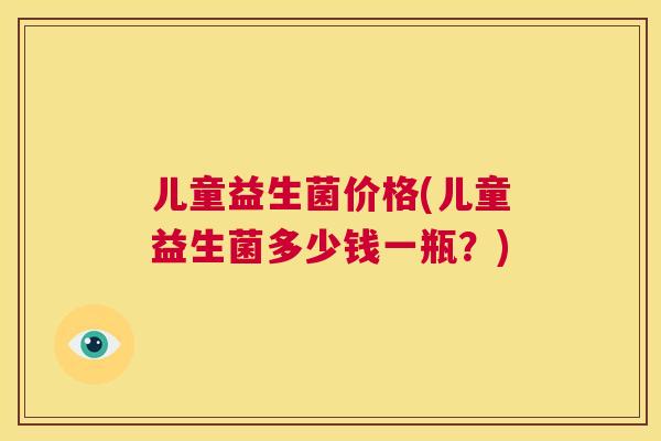 儿童益生菌价格(儿童益生菌多少钱一瓶？)