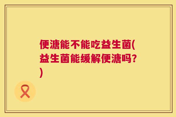 便溏能不能吃益生菌(益生菌能缓解便溏吗？)