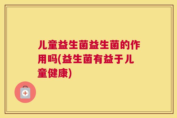 儿童益生菌益生菌的作用吗(益生菌有益于儿童健康)