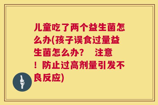 儿童吃了两个益生菌怎么办(孩子误食过量益生菌怎么办？  注意！防止过高剂量引发不良反应)
