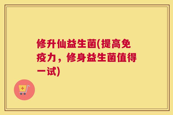 修升仙益生菌(提高免疫力，修身益生菌值得一试)