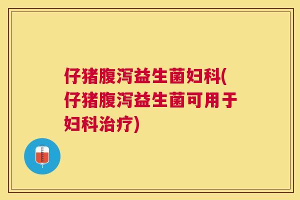 仔猪腹泻益生菌妇科(仔猪腹泻益生菌可用于妇科治疗)