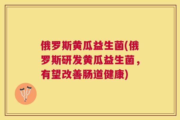 俄罗斯黄瓜益生菌(俄罗斯研发黄瓜益生菌，有望改善肠道健康)