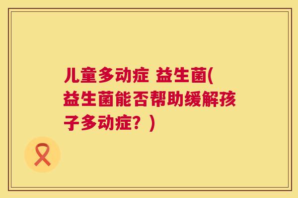 儿童多动症 益生菌(益生菌能否帮助缓解孩子多动症？)