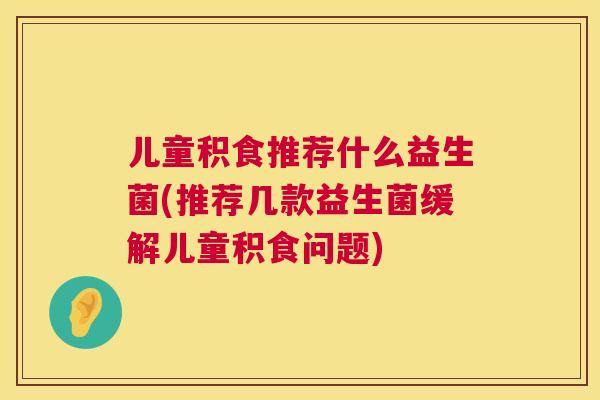 儿童积食推荐什么益生菌(推荐几款益生菌缓解儿童积食问题)