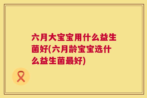 六月大宝宝用什么益生菌好(六月龄宝宝选什么益生菌最好)